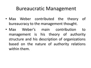 Bureaucratic Management
• Max Weber contributed the theory of
bureaucracy to the management thought.
• Max Weber’s main contribution to
management is his theory of authority
structure and his description of organizations
based on the nature of authority relations
within them.
 