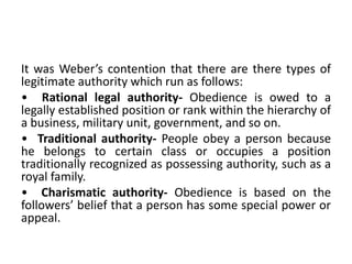It was Weber’s contention that there are there types of
legitimate authority which run as follows:
• Rational legal authority- Obedience is owed to a
legally established position or rank within the hierarchy of
a business, military unit, government, and so on.
• Traditional authority- People obey a person because
he belongs to certain class or occupies a position
traditionally recognized as possessing authority, such as a
royal family.
• Charismatic authority- Obedience is based on the
followers’ belief that a person has some special power or
appeal.
 