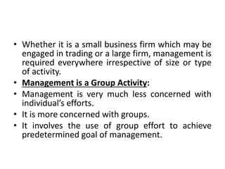 • Whether it is a small business firm which may be
engaged in trading or a large firm, management is
required everywhere irrespective of size or type
of activity.
• Management is a Group Activity:
• Management is very much less concerned with
individual’s efforts.
• It is more concerned with groups.
• It involves the use of group effort to achieve
predetermined goal of management.
 