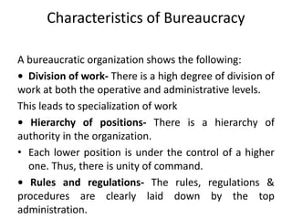 Characteristics of Bureaucracy
A bureaucratic organization shows the following:
• Division of work- There is a high degree of division of
work at both the operative and administrative levels.
This leads to specialization of work
• Hierarchy of positions- There is a hierarchy of
authority in the organization.
• Each lower position is under the control of a higher
one. Thus, there is unity of command.
• Rules and regulations- The rules, regulations &
procedures are clearly laid down by the top
administration.
 