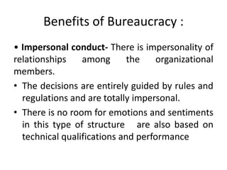 Benefits of Bureaucracy :
• Impersonal conduct- There is impersonality of
relationships among the organizational
members.
• The decisions are entirely guided by rules and
regulations and are totally impersonal.
• There is no room for emotions and sentiments
in this type of structure are also based on
technical qualifications and performance
 