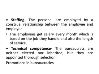 • Staffing- The personal are employed by a
construal relationship between the employee and
employer.
• The employees get salary every month which is
based on the job they handle and also the length
of service.
• Technical competence- The bureaucrats are
neither elected nor inherited, but they are
appointed thorough selection.
Promotions in bureaucracies
 