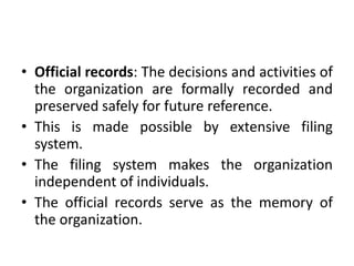 • Official records: The decisions and activities of
the organization are formally recorded and
preserved safely for future reference.
• This is made possible by extensive filing
system.
• The filing system makes the organization
independent of individuals.
• The official records serve as the memory of
the organization.
 