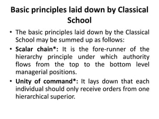 Basic principles laid down by Classical
School
• The basic principles laid down by the Classical
School may be summed up as follows:
• Scalar chain*: It is the fore-runner of the
hierarchy principle under which authority
flows from the top to the bottom level
managerial positions.
• Unity of command*: It lays down that each
individual should only receive orders from one
hierarchical superior.
 