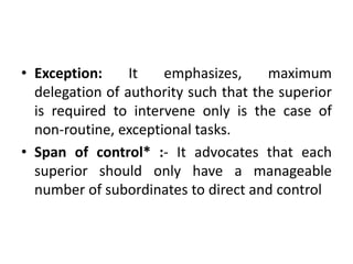 • Exception: It emphasizes, maximum
delegation of authority such that the superior
is required to intervene only is the case of
non-routine, exceptional tasks.
• Span of control* :- It advocates that each
superior should only have a manageable
number of subordinates to direct and control
 