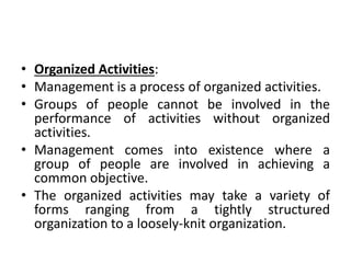 • Organized Activities:
• Management is a process of organized activities.
• Groups of people cannot be involved in the
performance of activities without organized
activities.
• Management comes into existence where a
group of people are involved in achieving a
common objective.
• The organized activities may take a variety of
forms ranging from a tightly structured
organization to a loosely-knit organization.
 