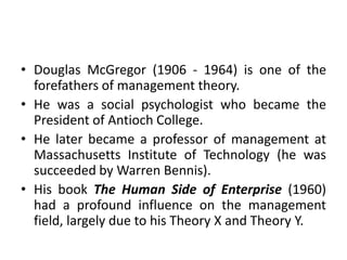 • Douglas McGregor (1906 - 1964) is one of the
forefathers of management theory.
• He was a social psychologist who became the
President of Antioch College.
• He later became a professor of management at
Massachusetts Institute of Technology (he was
succeeded by Warren Bennis).
• His book The Human Side of Enterprise (1960)
had a profound influence on the management
field, largely due to his Theory X and Theory Y.
 