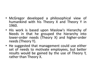 • McGregor developed a philosophical view of
humankind with his Theory X and Theory Y in
1960.
• His work is based upon Maslow's Hierarchy of
Needs in that he grouped the hierarchy into
lower-order needs (Theory X) and higher-order
needs (Theory Y).
• He suggested that management could use either
set of needs to motivate employees, but better
results would be gained by the use of Theory Y,
rather than Theory X.
 