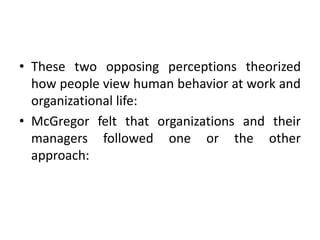 • These two opposing perceptions theorized
how people view human behavior at work and
organizational life:
• McGregor felt that organizations and their
managers followed one or the other
approach:
 