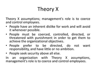 Theory X
Theory X assumptions; management's role is to coerce
and control employees.
• People have an inherent dislike for work and will avoid
it whenever possible.
• People must be coerced, controlled, directed, or
threatened with punishment in order to get them to
achieve the organizational objectives.
• People prefer to be directed, do not want
responsibility, and have little or no ambition.
• People seek security above all else.
In an organization with Theory X assumptions,
management's role is to coerce and control employees.
 