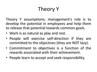 Theory Y
Theory Y assumptions; management's role is to
develop the potential in employees and help them
to release that potential towards common goals.
• Work is as natural as play and rest.
• People will exercise self-direction if they are
committed to the objectives (they are NOT lazy).
• Commitment to objectives is a function of the
rewards associated with their achievement.
• People learn to accept and seek responsibility.
 