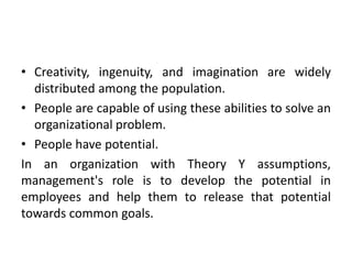 • Creativity, ingenuity, and imagination are widely
distributed among the population.
• People are capable of using these abilities to solve an
organizational problem.
• People have potential.
In an organization with Theory Y assumptions,
management's role is to develop the potential in
employees and help them to release that potential
towards common goals.
 
