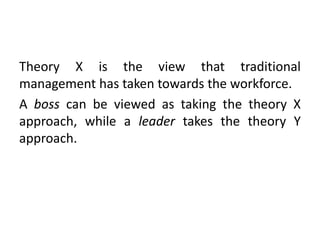 Theory X is the view that traditional
management has taken towards the workforce.
A boss can be viewed as taking the theory X
approach, while a leader takes the theory Y
approach.
 