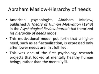 Abraham Maslow-Hierarchy of needs
• American psychologist, Abraham Maslow,
published A Theory of Human Motivation (1943)
in the Psychological Review Journal that theorized
his hierarchy of needs model.
• This motivational model put forth that a higher
need, such as self-actualization, is expressed only
after lower needs are first fulfilled.
• This was one of the first psychology research
projects that looked at mentally healthy human
beings, rather than the mentally ill.
 
