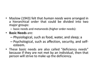 • Maslow (1943) felt that human needs were arranged in
a hierarchical order that could be divided into two
major groups:
– basic needs and metaneeds (higher order needs):
• Basic Needs are:
– Physiological, such as food, water, and sleep; a
– Psychological, such as affection, security, and self-
esteem.
• These basic needs are also called “deficiency needs”
because if they are not met by an individual, then that
person will strive to make up the deficiency.
 