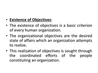 • Existence of Objectives:
• The existence of objectives is a basic criterion
of every human organization.
• The organizational objectives are the desired
state of affairs which an organization attempts
to realize.
• This realization of objectives is sought through
the coordinated efforts of the people
constituting an organization.
 
