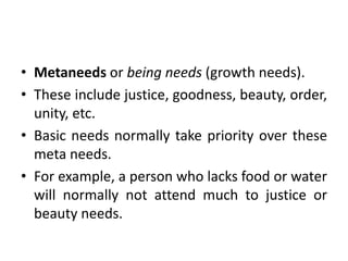 • Metaneeds or being needs (growth needs).
• These include justice, goodness, beauty, order,
unity, etc.
• Basic needs normally take priority over these
meta needs.
• For example, a person who lacks food or water
will normally not attend much to justice or
beauty needs.
 