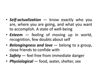 • Self-actualization — know exactly who you
are, where you are going, and what you want
to accomplish. A state of well-being
• Esteem — feeling of moving up in world,
recognition, few doubts about self
• Belongingness and love — belong to a group,
close friends to confide with
• Safety — feel free from immediate danger
• Physiological — food, water, shelter, sex
 