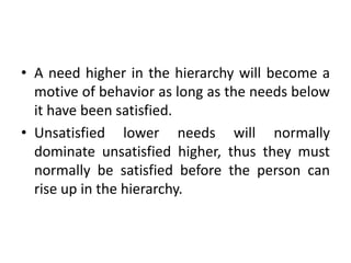 • A need higher in the hierarchy will become a
motive of behavior as long as the needs below
it have been satisfied.
• Unsatisfied lower needs will normally
dominate unsatisfied higher, thus they must
normally be satisfied before the person can
rise up in the hierarchy.
 
