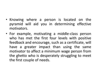• Knowing where a person is located on the
pyramid will aid you in determining effective
motivators.
• For example, motivating a middle-class person
who has met the first four levels with positive
feedback and encourage, such as a certificate, will
have a greater impact than using the same
motivator to affect a minimum wage person from
the ghetto who is desperately struggling to meet
the first couple of needs.
 