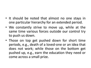 • It should be noted that almost no one stays in
one particular hierarchy for an extended period.
• We constantly strive to move up, while at the
same time various forces outside our control try
to push us down.
• Those on top get pushed down for short time
periods, e.g., death of a loved-one or an idea that
does not work; while those on the bottom get
pushed up, e.g., earn the education they need or
come across a small prize.
 