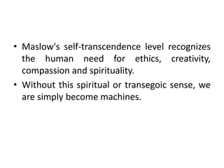 • Maslow's self-transcendence level recognizes
the human need for ethics, creativity,
compassion and spirituality.
• Without this spiritual or transegoic sense, we
are simply become machines.
 