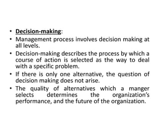 • Decision-making:
• Management process involves decision making at
all levels.
• Decision-making describes the process by which a
course of action is selected as the way to deal
with a specific problem.
• If there is only one alternative, the question of
decision making does not arise.
• The quality of alternatives which a manger
selects determines the organization’s
performance, and the future of the organization.
 