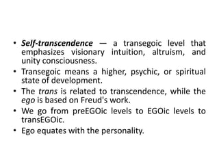 • Self-transcendence — a transegoic level that
emphasizes visionary intuition, altruism, and
unity consciousness.
• Transegoic means a higher, psychic, or spiritual
state of development.
• The trans is related to transcendence, while the
ego is based on Freud's work.
• We go from preEGOic levels to EGOic levels to
transEGOic.
• Ego equates with the personality.
 