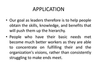 APPLICATION
• Our goal as leaders therefore is to help people
obtain the skills, knowledge, and benefits that
will push them up the hierarchy.
• People who have their basic needs met
become much better workers as they are able
to concentrate on fulfilling their and the
organization's visions, rather than consistently
struggling to make ends meet.
 