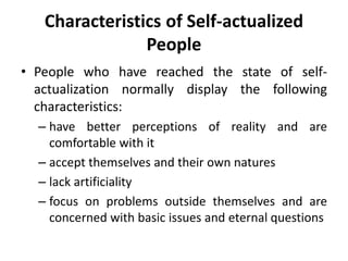 Characteristics of Self-actualized
People
• People who have reached the state of self-
actualization normally display the following
characteristics:
– have better perceptions of reality and are
comfortable with it
– accept themselves and their own natures
– lack artificiality
– focus on problems outside themselves and are
concerned with basic issues and eternal questions
 