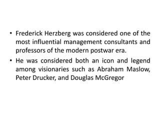 • Frederick Herzberg was considered one of the
most influential management consultants and
professors of the modern postwar era.
• He was considered both an icon and legend
among visionaries such as Abraham Maslow,
Peter Drucker, and Douglas McGregor
 