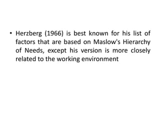 • Herzberg (1966) is best known for his list of
factors that are based on Maslow's Hierarchy
of Needs, except his version is more closely
related to the working environment
 