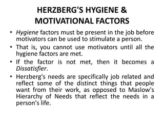 HERZBERG'S HYGIENE &
MOTIVATIONAL FACTORS
• Hygiene factors must be present in the job before
motivators can be used to stimulate a person.
• That is, you cannot use motivators until all the
hygiene factors are met.
• If the factor is not met, then it becomes a
Dissatisfier.
• Herzberg's needs are specifically job related and
reflect some of the distinct things that people
want from their work, as opposed to Maslow's
Hierarchy of Needs that reflect the needs in a
person's life.
 