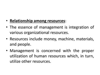 • Relationship among resources:
• The essence of management is integration of
various organizational resources.
• Resources include money, machine, materials,
and people.
• Management is concerned with the proper
utilization of human resources which, in turn,
utilize other resources.
 