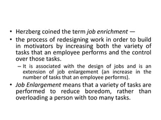 • Herzberg coined the term job enrichment —
• the process of redesigning work in order to build
in motivators by increasing both the variety of
tasks that an employee performs and the control
over those tasks.
– It is associated with the design of jobs and is an
extension of job enlargement (an increase in the
number of tasks that an employee performs).
• Job Enlargement means that a variety of tasks are
performed to reduce boredom, rather than
overloading a person with too many tasks.
 