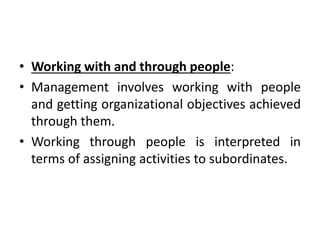 • Working with and through people:
• Management involves working with people
and getting organizational objectives achieved
through them.
• Working through people is interpreted in
terms of assigning activities to subordinates.
 