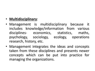 • Multidisciplinary:
• Management is multidisciplinary because it
includes knowledge/information from various
disciplines- economics, statistics, maths,
psychology, sociology, ecology, operations
research, history, etc.
• Management integrates the ideas and concepts
taken from these disciplines and presents newer
concepts which can be put into practice for
managing the organizations.
 