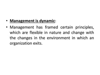 • Management is dynamic:
• Management has framed certain principles,
which are flexible in nature and change with
the changes in the environment in which an
organization exits.
 