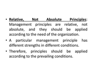 • Relative, Not Absolute Principles:
Management principles are relative, not
absolute, and they should be applied
according to the need of the organization.
• A particular management principle has
different strengths in different conditions.
• Therefore, principles should be applied
according to the prevailing conditions.
 