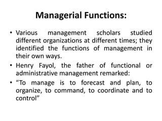 Managerial Functions:
• Various management scholars studied
different organizations at different times; they
identified the functions of management in
their own ways.
• Henry Fayol, the father of functional or
administrative management remarked:
• “To manage is to forecast and plan, to
organize, to command, to coordinate and to
control”
 