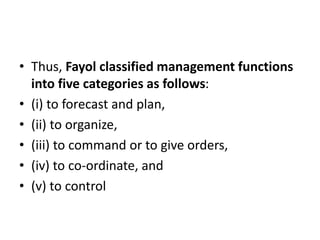 • Thus, Fayol classified management functions
into five categories as follows:
• (i) to forecast and plan,
• (ii) to organize,
• (iii) to command or to give orders,
• (iv) to co-ordinate, and
• (v) to control
 