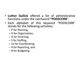 • Luther Gullick offered a list of administrative
functions under the catchword “PODSCORB”.
• Each alphabet of this keyword “PODSCORB”
stands for the following activities:
– P for Planning,
– O for Organization,
– D for Directing,
– S for Staffing,
– Co for Coordinating,
– R for Reporting, and
– B for Budgeting.
 