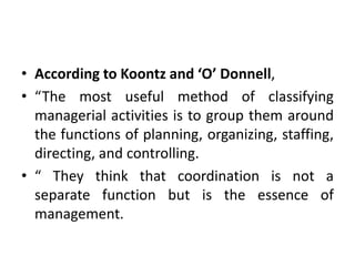 • According to Koontz and ‘O’ Donnell,
• “The most useful method of classifying
managerial activities is to group them around
the functions of planning, organizing, staffing,
directing, and controlling.
• “ They think that coordination is not a
separate function but is the essence of
management.
 