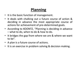 Planning
• It is the basic function of management.
• It deals with chalking out a future course of action &
deciding in advance the most appropriate course of
actions for achievement of pre-determined goals.
• According to KOONTZ, “Planning is deciding in advance
– what to do, when to do & how to do.
• It bridges the gap from where we are & where we want
to be”.
• A plan is a future course of actions.
• It is an exercise in problem solving & decision making.
 