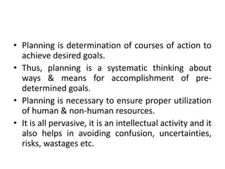 • Planning is determination of courses of action to
achieve desired goals.
• Thus, planning is a systematic thinking about
ways & means for accomplishment of pre-
determined goals.
• Planning is necessary to ensure proper utilization
of human & non-human resources.
• It is all pervasive, it is an intellectual activity and it
also helps in avoiding confusion, uncertainties,
risks, wastages etc.
 