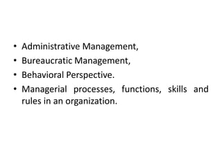 • Administrative Management,
• Bureaucratic Management,
• Behavioral Perspective.
• Managerial processes, functions, skills and
rules in an organization.
 
