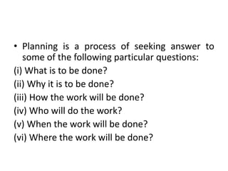 • Planning is a process of seeking answer to
some of the following particular questions:
(i) What is to be done?
(ii) Why it is to be done?
(iii) How the work will be done?
(iv) Who will do the work?
(v) When the work will be done?
(vi) Where the work will be done?
 