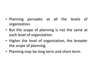 • Planning pervades at all the levels of
organization.
• But the scope of planning is not the same at
each level of organization.
• Higher the level of organization, the broader
the scope of planning.
• Planning may be long term and short term.
 