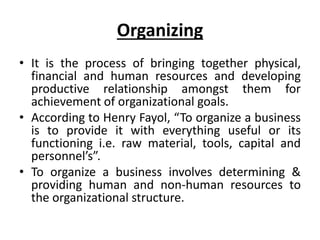 Organizing
• It is the process of bringing together physical,
financial and human resources and developing
productive relationship amongst them for
achievement of organizational goals.
• According to Henry Fayol, “To organize a business
is to provide it with everything useful or its
functioning i.e. raw material, tools, capital and
personnel’s”.
• To organize a business involves determining &
providing human and non-human resources to
the organizational structure.
 