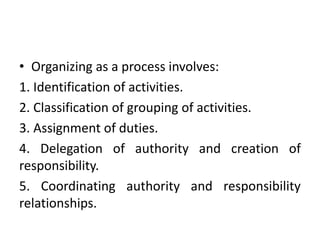 • Organizing as a process involves:
1. Identification of activities.
2. Classification of grouping of activities.
3. Assignment of duties.
4. Delegation of authority and creation of
responsibility.
5. Coordinating authority and responsibility
relationships.
 